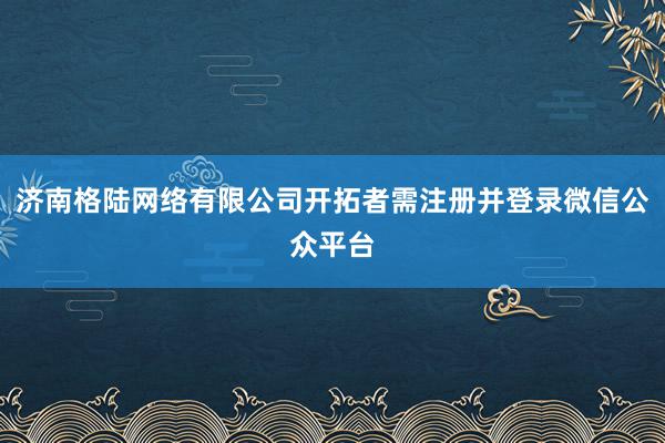 济南格陆网络有限公司开拓者需注册并登录微信公众平台